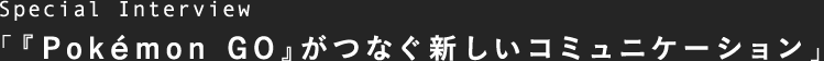 Special Interview 「『Pokémon GO』がつなぐ新しいコミュニケーション」