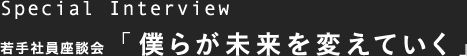 Special Interview 若手社員座談会「僕らが未来を変えていく」