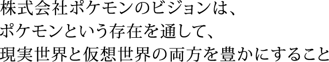 株式会社ポケモンのビジョンは、ポケモンという存在を通して、現実世界と仮想世界の両方を豊かにすること