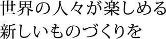 世界の人々が楽しめる新しいものづくりを